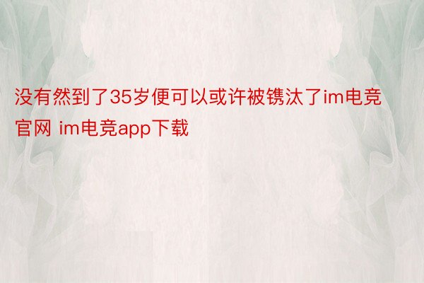 没有然到了35岁便可以或许被镌汰了im电竞官网 im电竞app下载