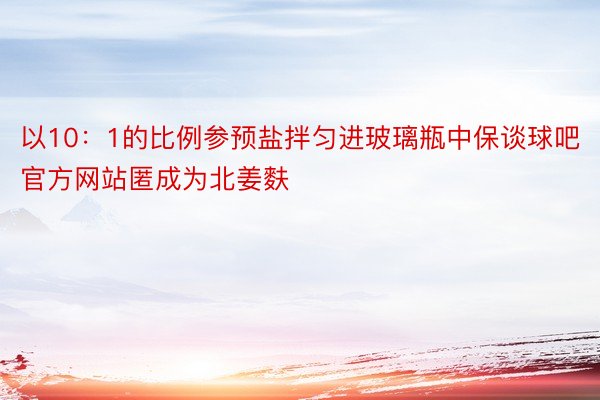 以10：1的比例参预盐拌匀进玻璃瓶中保谈球吧官方网站匿成为北姜麩