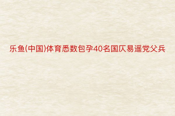 乐鱼(中国)体育悉数包孕40名国仄易遥党父兵