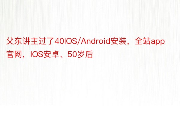 父东讲主过了40IOS/Android安装，全站app官网，IOS安卓、50岁后