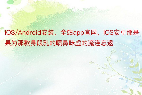 IOS/Android安装，全站app官网，IOS安卓那是果为那款身段乳的喷鼻味虚的流连忘返