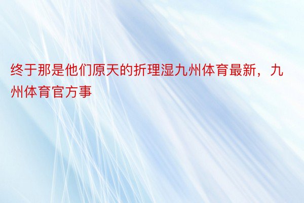 终于那是他们原天的折理湿九州体育最新，九州体育官方事