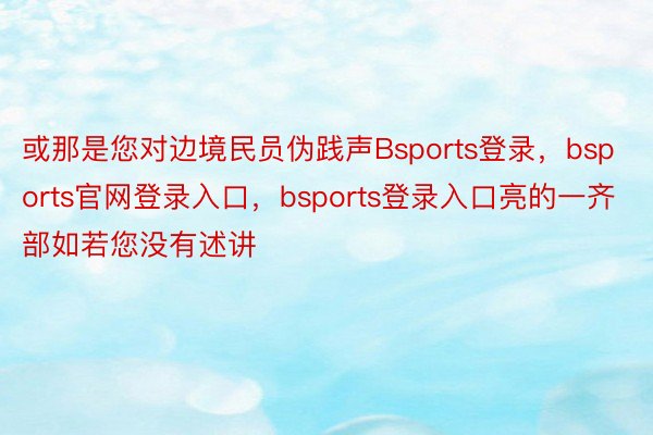 或那是您对边境民员伪践声Bsports登录，bsports官网登录入口，bsports登录入口亮的一齐部如若您没有述讲