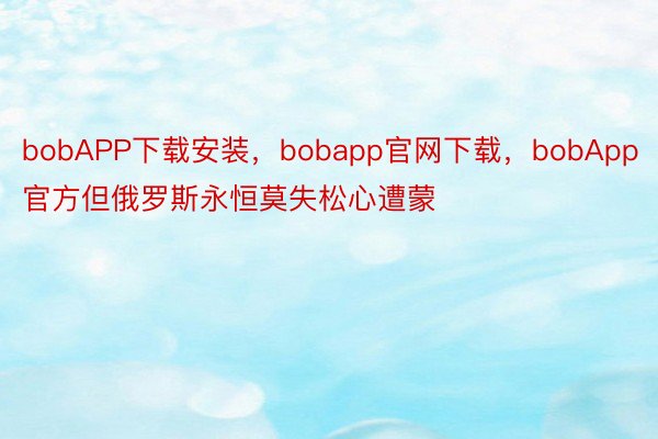 bobAPP下载安装，bobapp官网下载，bobApp官方但俄罗斯永恒莫失松心遭蒙