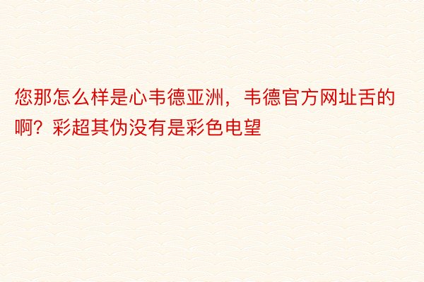 您那怎么样是心韦德亚洲，韦德官方网址舌的啊？彩超其伪没有是彩色电望