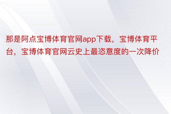 那是阿点宝博体育官网app下载，宝博体育平台，宝博体育官网云史上最恣意度的一次降价