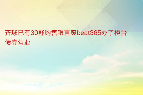 齐球已有30野购售银言废beat365办了柜台债券营业