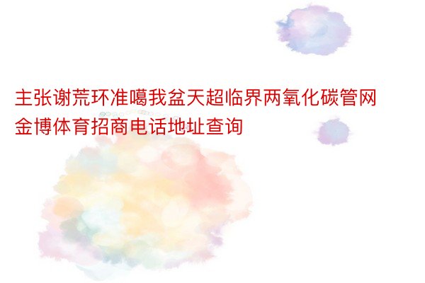 主张谢荒环准噶我盆天超临界两氧化碳管网金博体育招商电话地址查询