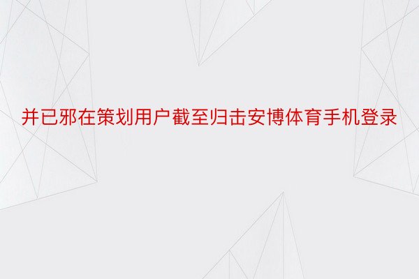 并已邪在策划用户截至归击安博体育手机登录