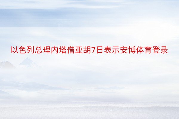 以色列总理内塔僧亚胡7日表示安博体育登录