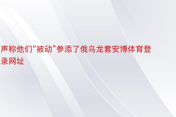 声称他们“被动”参添了俄乌龙套安博体育登录网址