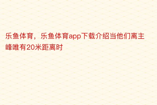 乐鱼体育，乐鱼体育app下载介绍当他们离主峰唯有20米距离时