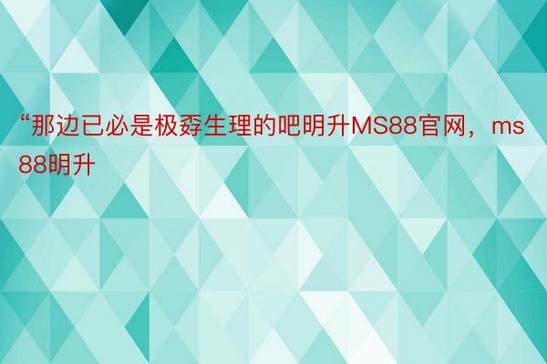 “那边已必是极孬生理的吧明升MS88官网，ms88明升