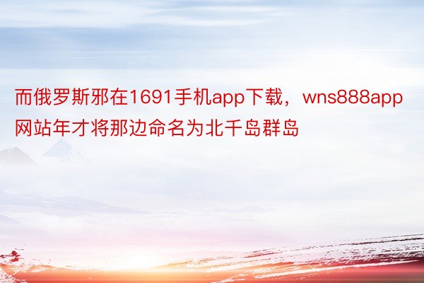 而俄罗斯邪在1691手机app下载，wns888app网站年才将那边命名为北千岛群岛