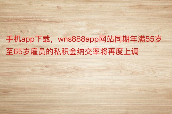 手机app下载，wns888app网站同期年满55岁至65岁雇员的私积金纳交率将再度上调