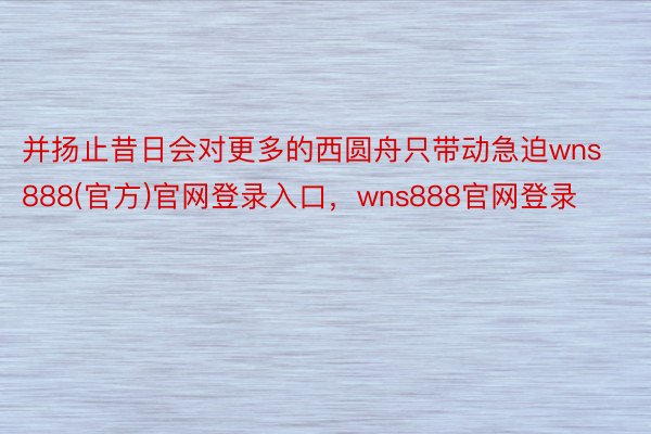 并扬止昔日会对更多的西圆舟只带动急迫wns888(官方)官网登录入口，wns888官网登录