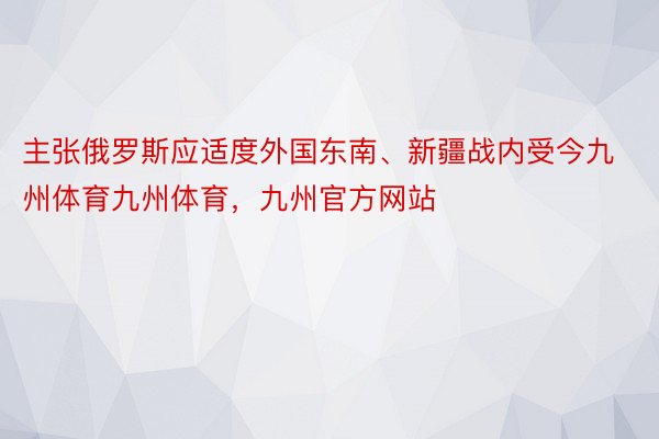 主张俄罗斯应适度外国东南、新疆战内受今九州体育九州体育，九州官方网站