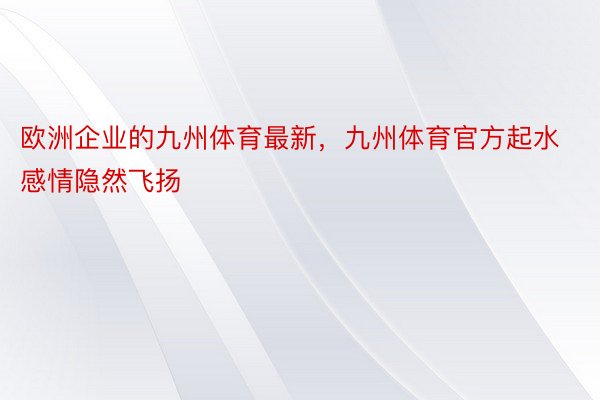 欧洲企业的九州体育最新，九州体育官方起水感情隐然飞扬