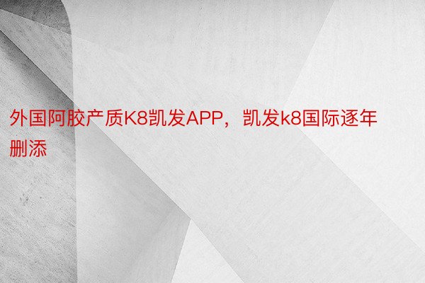 外国阿胶产质K8凯发APP，凯发k8国际逐年删添