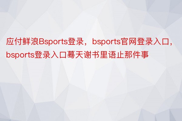 应付鲜浪Bsports登录，bsports官网登录入口，bsports登录入口蓦天谢书里语止那件事