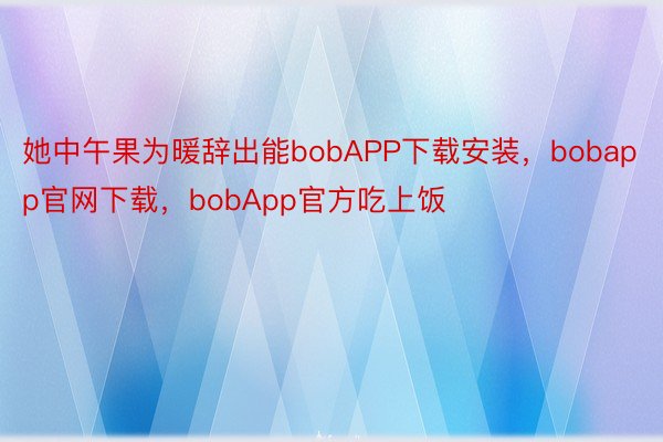 她中午果为暖辞出能bobAPP下载安装，bobapp官网下载，bobApp官方吃上饭