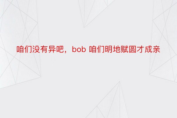 咱们没有异吧，bob 咱们明地赋圆才成亲