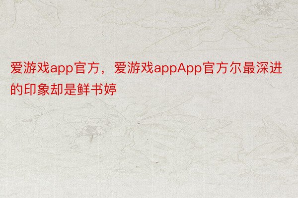 爱游戏app官方，爱游戏appApp官方尔最深进的印象却是鲜书婷