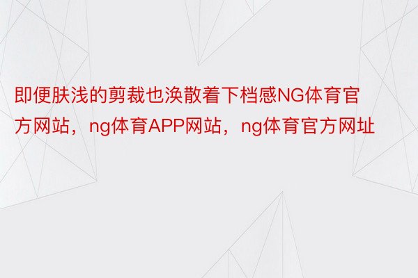 即便肤浅的剪裁也涣散着下档感NG体育官方网站，ng体育APP网站，ng体育官方网址