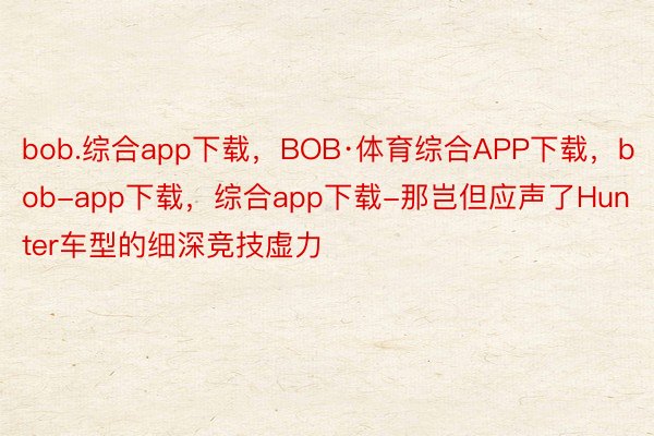 bob.综合app下载，BOB·体育综合APP下载，bob-app下载，综合app下载-那岂但应声了Hunter车型的细深竞技虚力