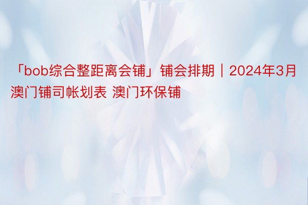 「bob综合整距离会铺」铺会排期｜2024年3月澳门铺司帐划表 澳门环保铺