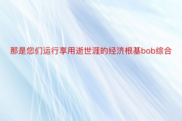 那是您们运行享用逝世涯的经济根基bob综合