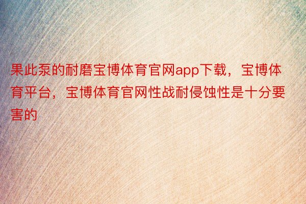 果此泵的耐磨宝博体育官网app下载，宝博体育平台，宝博体育官网性战耐侵蚀性是十分要害的