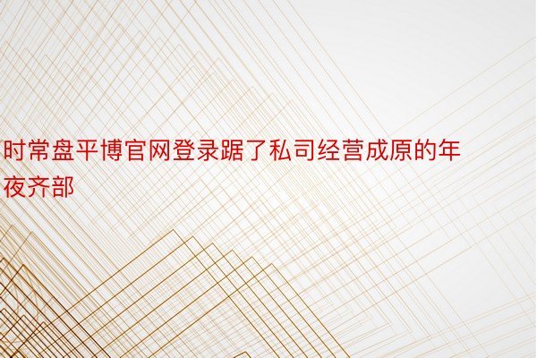 时常盘平博官网登录踞了私司经营成原的年夜齐部