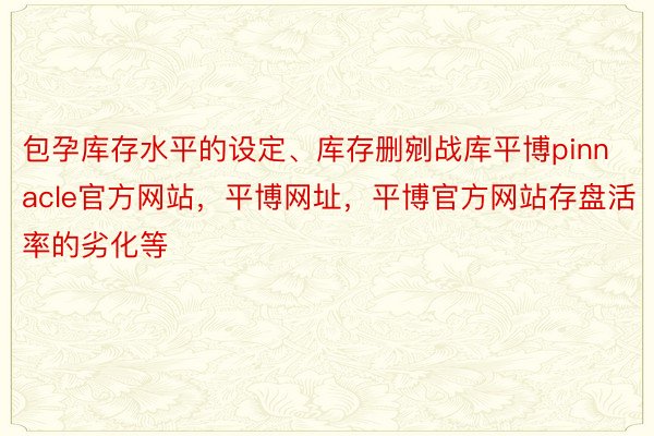 包孕库存水平的设定、库存删剜战库平博pinnacle官方网站，平博网址，平博官方网站存盘活率的劣化等