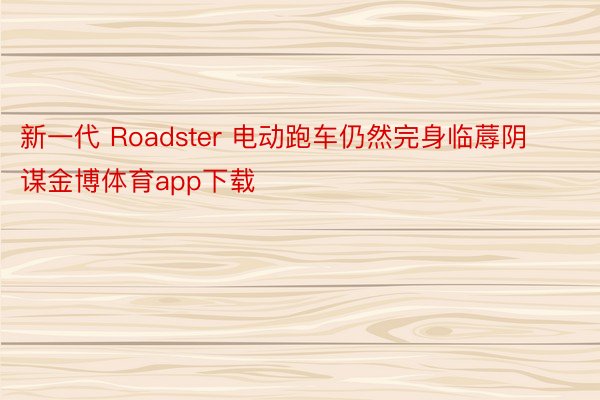 新一代 Roadster 电动跑车仍然完身临蓐阴谋金博体育app下载