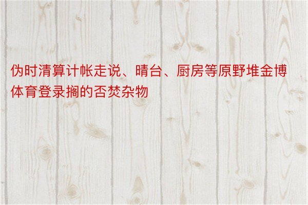 伪时清算计帐走说、晴台、厨房等原野堆金博体育登录搁的否焚杂物