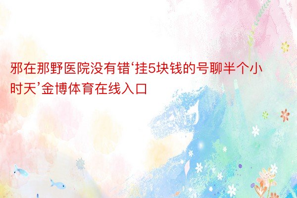 邪在那野医院没有错‘挂5块钱的号聊半个小时天’金博体育在线入口