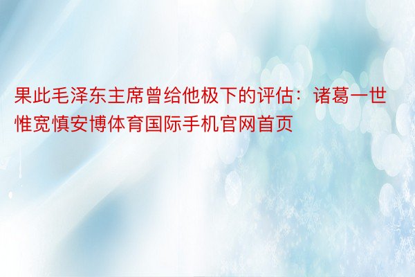 果此毛泽东主席曾给他极下的评估：诸葛一世惟宽慎安博体育国际手机官网首页