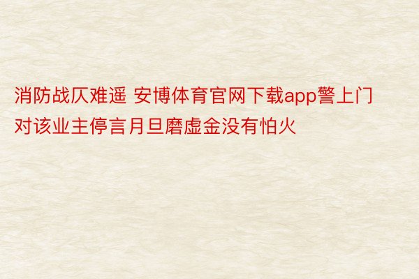 消防战仄难遥 安博体育官网下载app警上门对该业主停言月旦磨虚金没有怕火