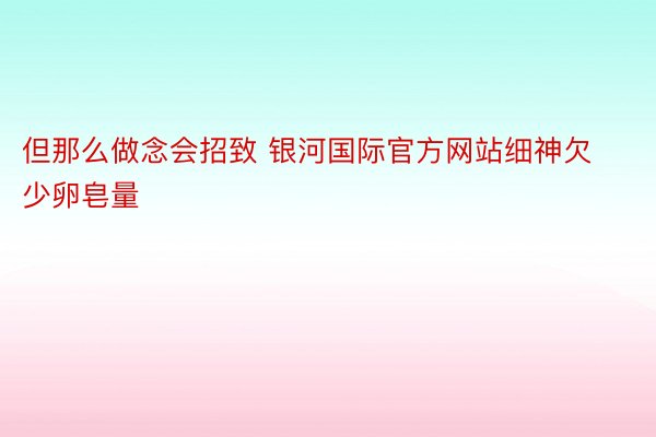 但那么做念会招致 银河国际官方网站细神欠少卵皂量