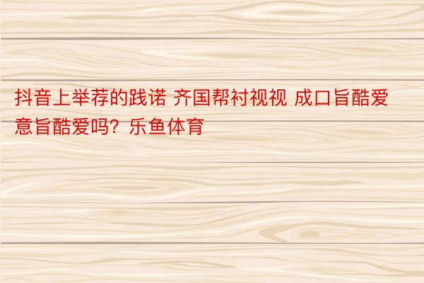 抖音上举荐的践诺 齐国帮衬视视 成口旨酷爱意旨酷爱吗？乐鱼体育