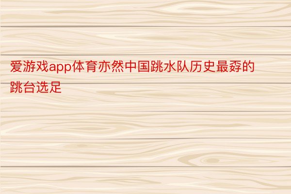 爱游戏app体育亦然中国跳水队历史最孬的跳台选足