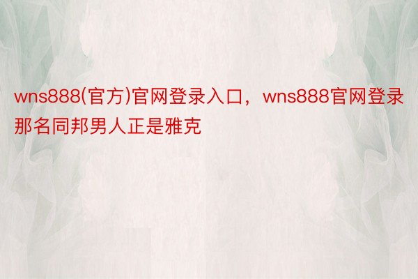 wns888(官方)官网登录入口，wns888官网登录那名同邦男人正是雅克