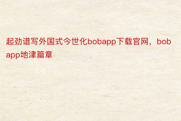 起劲谱写外国式今世化bobapp下载官网，bobapp地津篇章