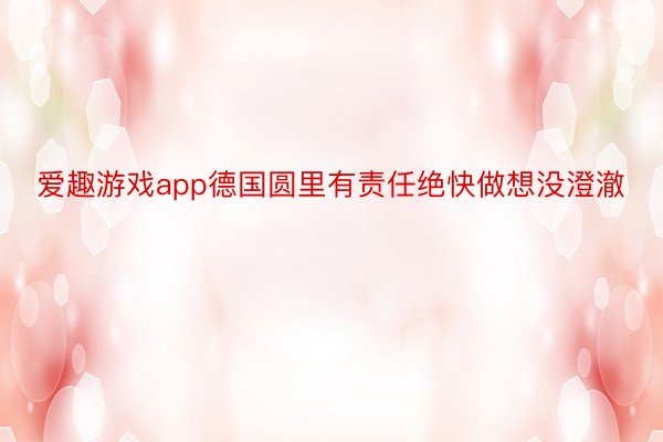 爱趣游戏app德国圆里有责任绝快做想没澄澈