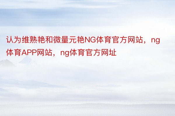 认为维熟艳和微量元艳NG体育官方网站，ng体育APP网站，ng体育官方网址