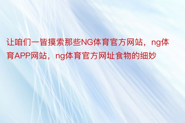 让咱们一皆摸索那些NG体育官方网站，ng体育APP网站，ng体育官方网址食物的细妙