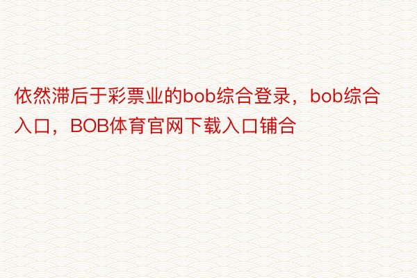 依然滞后于彩票业的bob综合登录，bob综合入口，BOB体育官网下载入口铺合