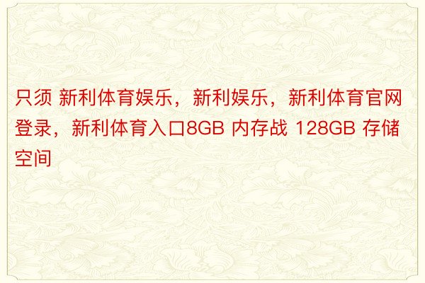 只须 新利体育娱乐，新利娱乐，新利体育官网登录，新利体育入口8GB 内存战 128GB 存储空间