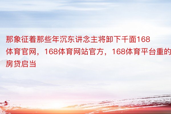 那象征着那些年沉东讲念主将卸下千面168体育官网，168体育网站官方，168体育平台重的房贷启当